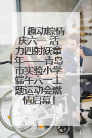 趣动粽情庆六一 活力四射跃童年——青岛市实验小学端午六一主题运动会燃情启幕