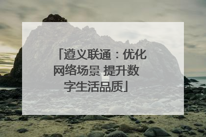 遵义联通：优化网络场景 提升数字生活品质
