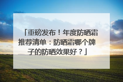 重磅发布！年度防晒霜推荐清单：防晒霜哪个牌子的防晒效果好？