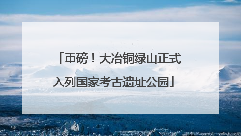 重磅！大冶铜绿山正式入列国家考古遗址公园