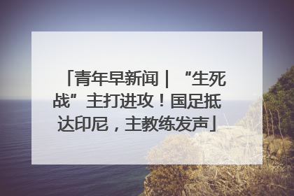 青年早新闻｜“生死战”主打进攻！国足抵达印尼，主教练发声