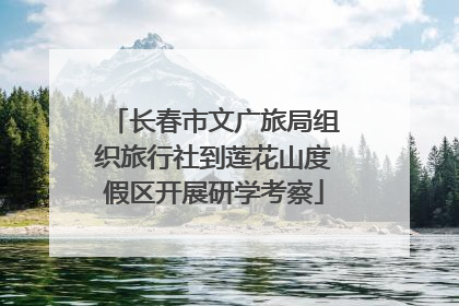 长春市文广旅局组织旅行社到莲花山度假区开展研学考察