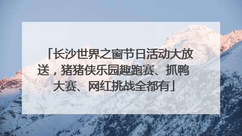 长沙世界之窗节日活动大放送，猪猪侠乐园趣跑赛、抓鸭大赛、网红挑战全都有