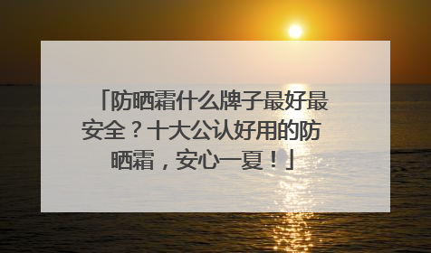 防晒霜什么牌子最好最安全？十大公认好用的防晒霜，安心一夏！