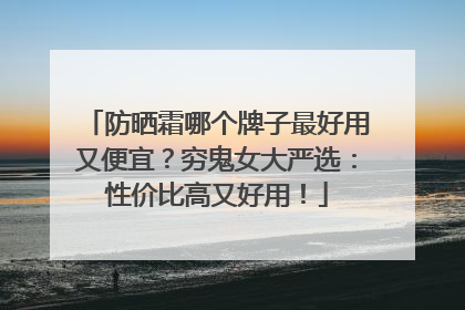 防晒霜哪个牌子最好用又便宜？穷鬼女大严选：性价比高又好用！