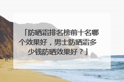 防晒霜排名榜前十名哪个效果好，男士防晒霜多少钱防晒效果好？