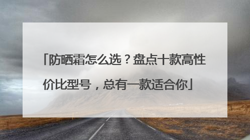防晒霜怎么选？盘点十款高性价比型号，总有一款适合你