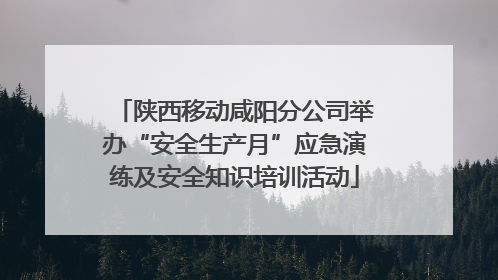 陕西移动咸阳分公司举办“安全生产月”应急演练及安全知识培训活动