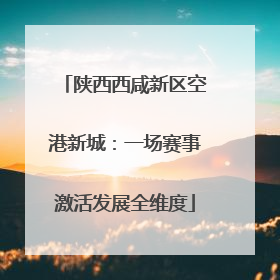 陕西西咸新区空港新城：一场赛事激活发展全维度