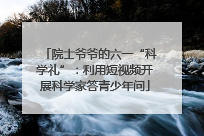 院士爷爷的六一“科学礼”：利用短视频开展科学家答青少年问