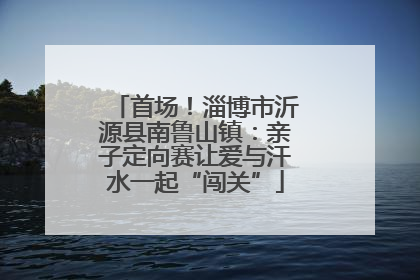 首场！淄博市沂源县南鲁山镇：亲子定向赛让爱与汗水一起“闯关”