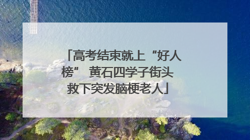 高考结束就上“好人榜” 黄石四学子街头救下突发脑梗老人