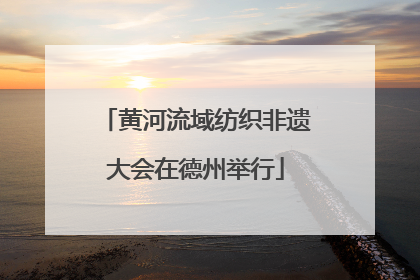黄河流域纺织非遗大会在德州举行