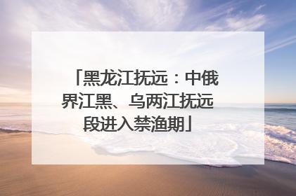 黑龙江抚远：中俄界江黑、乌两江抚远段进入禁渔期