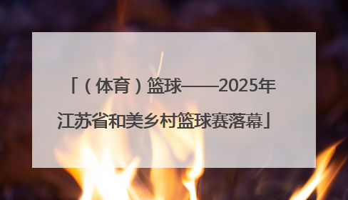 （体育）篮球——2025年江苏省和美乡村篮球赛落幕