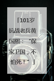 101岁抗战老兵黄国熙：“保家卫国，不怕死！”