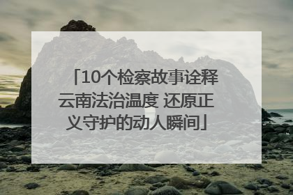 10个检察故事诠释云南法治温度 还原正义守护的动人瞬间