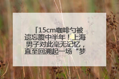 15cm咖啡勺被遗忘腹中半年！上海男子对此毫无记忆，直至回溯起一场“梦境”般的经历