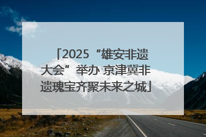 2025“雄安非遗大会”举办 京津冀非遗瑰宝齐聚未来之城