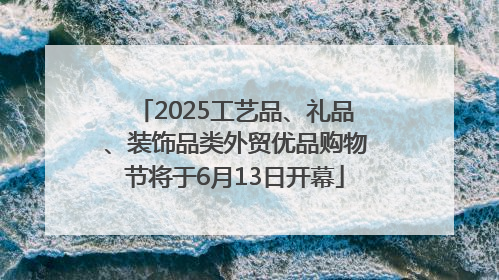 2025工艺品、礼品、装饰品类外贸优品购物节将于6月13日开幕