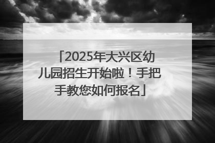 2025年大兴区幼儿园招生开始啦！手把手教您如何报名