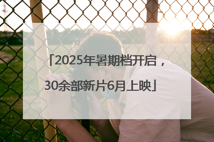 2025年暑期档开启，30余部新片6月上映