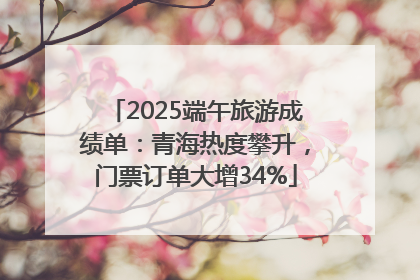 2025端午旅游成绩单：青海热度攀升，门票订单大增34%