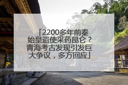 2200多年前秦始皇遣使采药昆仑？青海考古发现引发巨大争议，多方回应