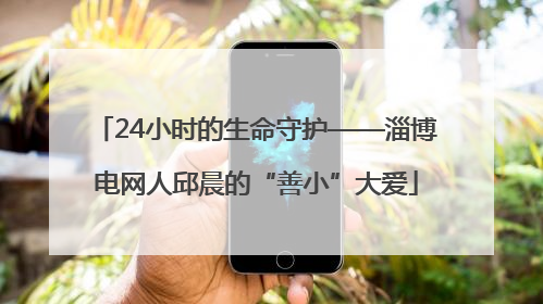 24小时的生命守护——淄博电网人邱晨的“善小”大爱