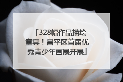328幅作品描绘童真！昌平区首届优秀青少年画展开展
