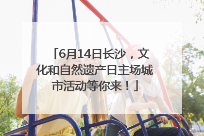 6月14日长沙，文化和自然遗产日主场城市活动等你来！