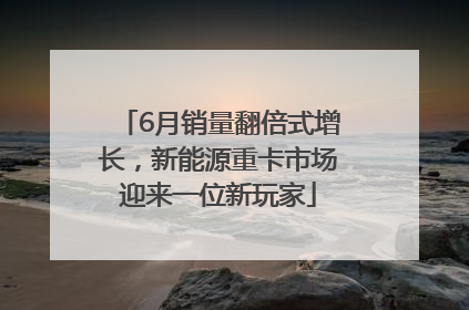 6月销量翻倍式增长，新能源重卡市场迎来一位新玩家