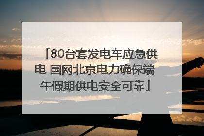 80台套发电车应急供电 国网北京电力确保端午假期供电安全可靠